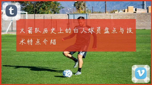 火箭队历史上的白人球员盘点与技术特点介绍