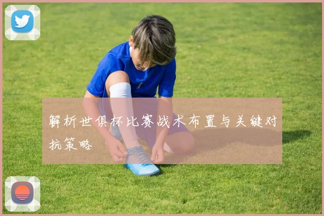 解析世俱杯比赛战术布置与关键对抗策略