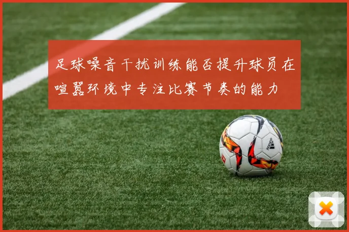 足球噪音干扰训练能否提升球员在喧嚣环境中专注比赛节奏的能力