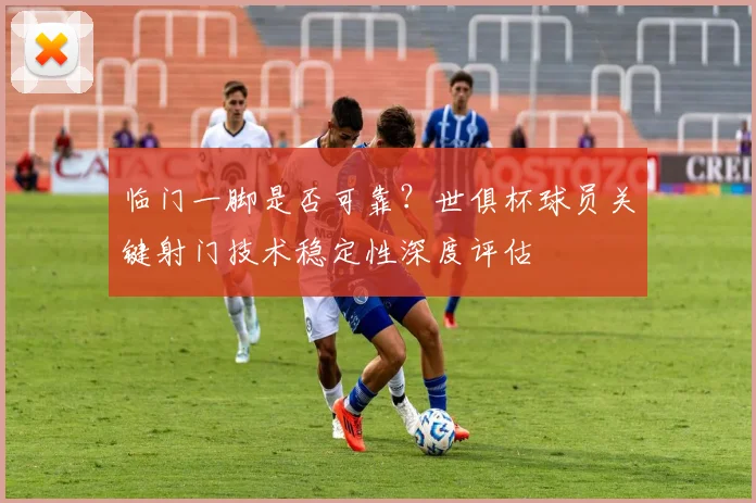 临门一脚是否可靠？世俱杯球员关键射门技术稳定性深度评估